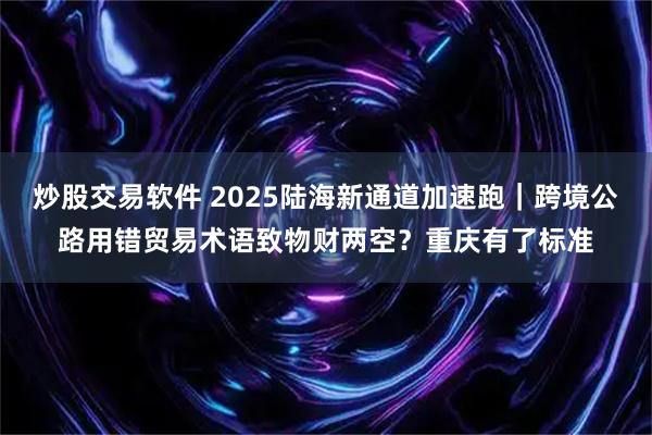 炒股交易软件 2025陆海新通道加速跑｜跨境公路用错贸易术语致物财两空？重庆有了标准