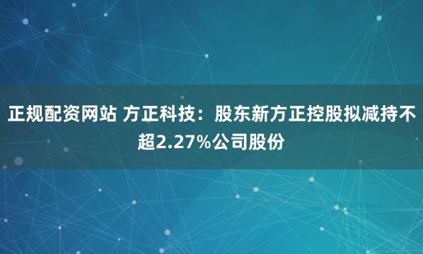 正规配资网站 方正科技：股东新方正控股拟减持不超2.27%公司股份