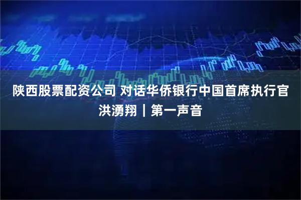 陕西股票配资公司 对话华侨银行中国首席执行官洪湧翔｜第一声音