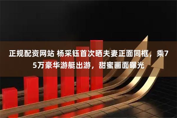 正规配资网站 杨采钰首次晒夫妻正面同框，乘75万豪华游艇出游，甜蜜画面曝光
