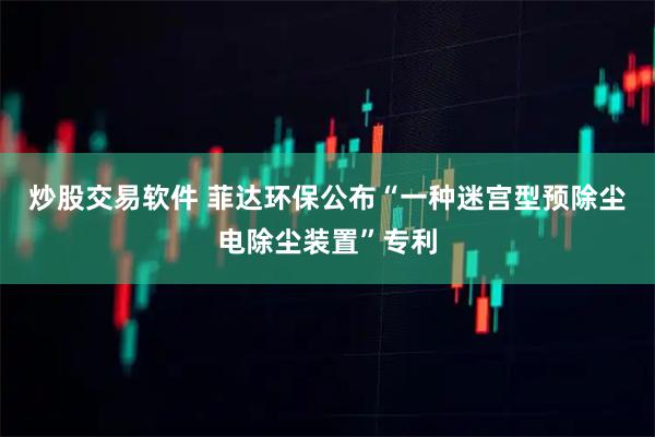 炒股交易软件 菲达环保公布“一种迷宫型预除尘电除尘装置”专利