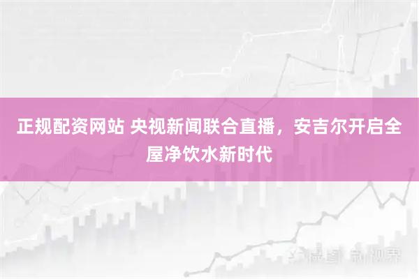 正规配资网站 央视新闻联合直播，安吉尔开启全屋净饮水新时代