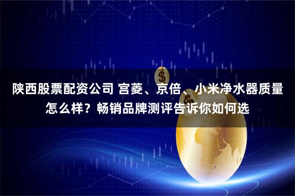 陕西股票配资公司 宫菱、京倍、小米净水器质量怎么样？畅销品牌测评告诉你如何选