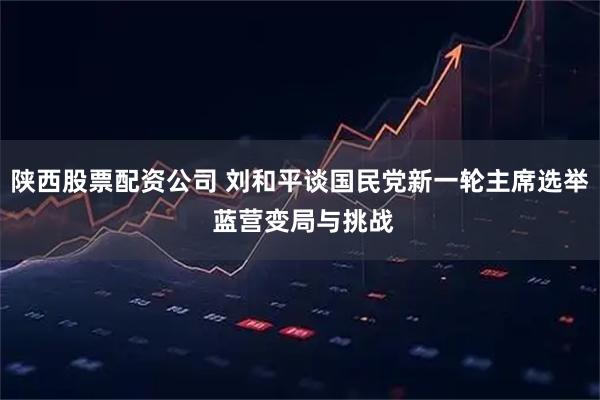 陕西股票配资公司 刘和平谈国民党新一轮主席选举 蓝营变局与挑战