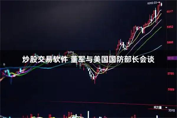 炒股交易软件 董军与美国国防部长会谈