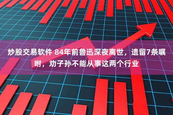 炒股交易软件 84年前鲁迅深夜离世，遗留7条嘱咐，劝子孙不能从事这两个行业