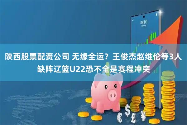 陕西股票配资公司 无缘全运？王俊杰赵维伦等3人缺阵辽篮U22恐不全是赛程冲突