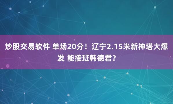 炒股交易软件 单场20分！辽宁2.15米新神塔大爆发 能接班韩德君？