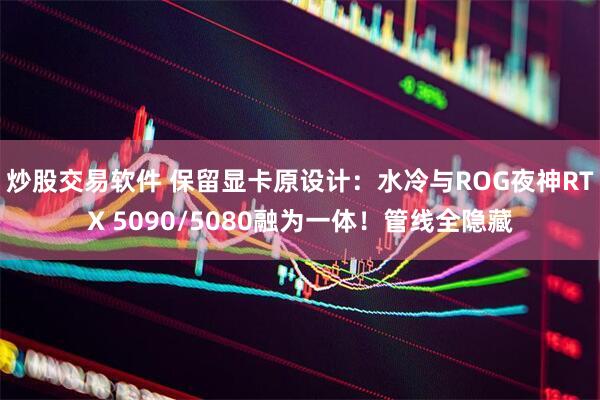 炒股交易软件 保留显卡原设计：水冷与ROG夜神RTX 5090/5080融为一体！管线全隐藏