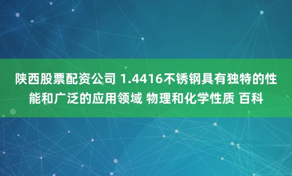 陕西股票配资公司 1.4416不锈钢具有独特的性能和广泛的应用领域 物理和化学性质 百科