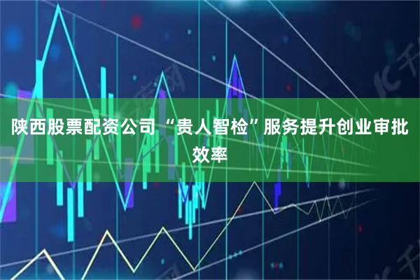 陕西股票配资公司 “贵人智检”服务提升创业审批效率