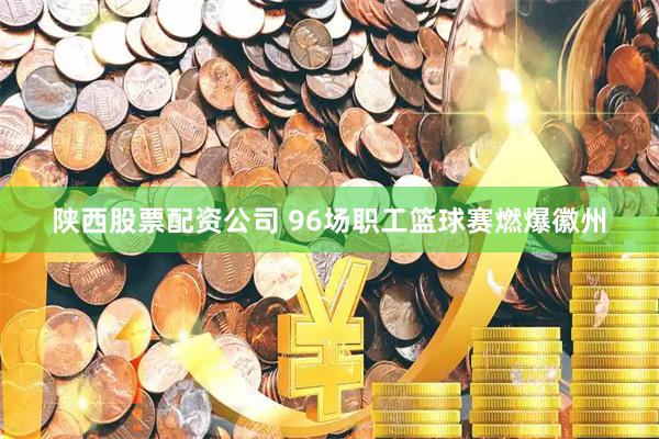 陕西股票配资公司 96场职工篮球赛燃爆徽州
