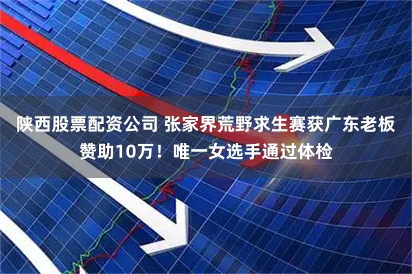 陕西股票配资公司 张家界荒野求生赛获广东老板赞助10万！唯一女选手通过体检