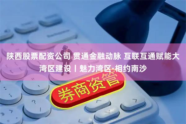 陕西股票配资公司 贯通金融动脉 互联互通赋能大湾区建设丨魅力湾区·相约南沙