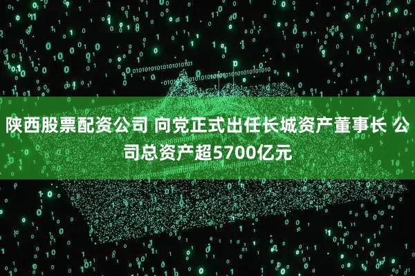 陕西股票配资公司 向党正式出任长城资产董事长 公司总资产超5700亿元