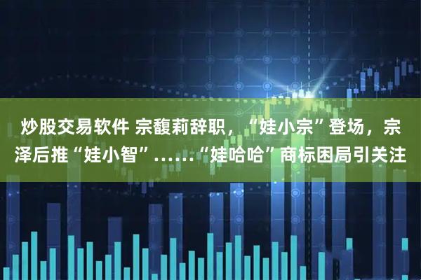 炒股交易软件 宗馥莉辞职，“娃小宗”登场，宗泽后推“娃小智”……“娃哈哈”商标困局引关注