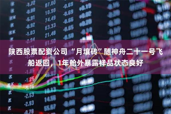 陕西股票配资公司 “月壤砖”随神舟二十一号飞船返回，1年舱外暴露样品状态良好