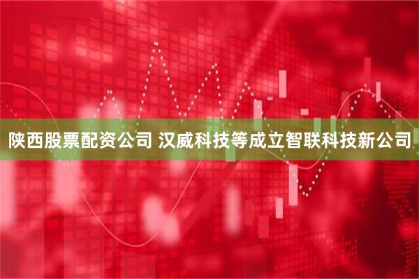 陕西股票配资公司 汉威科技等成立智联科技新公司
