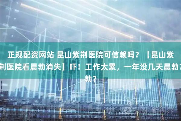 正规配资网站 昆山紫荆医院可信赖吗？【昆山紫荆医院看晨勃消失】吓！工作太累，一年没几天晨勃？