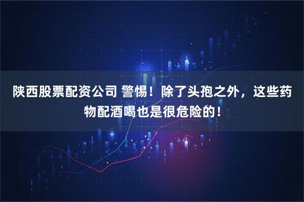 陕西股票配资公司 警惕！除了头孢之外，这些药物配酒喝也是很危险的！
