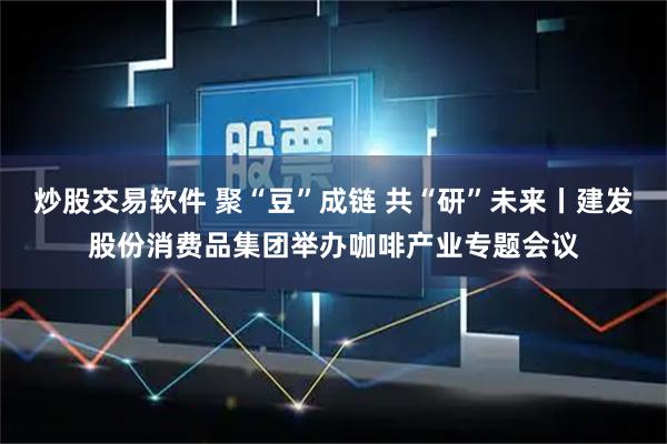 炒股交易软件 聚“豆”成链 共“研”未来丨建发股份消费品集团举办咖啡产业专题会议