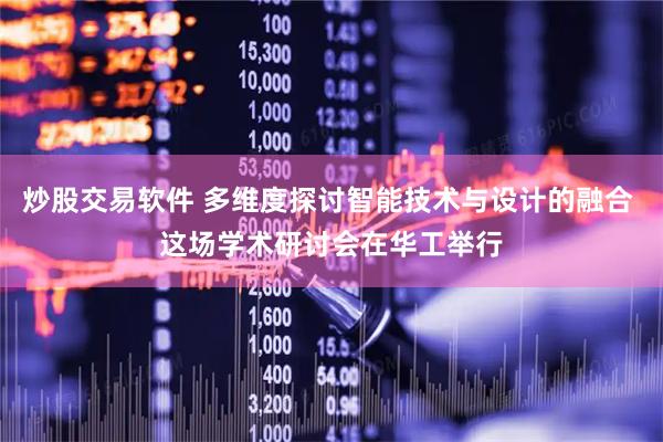 炒股交易软件 多维度探讨智能技术与设计的融合 这场学术研讨会在华工举行