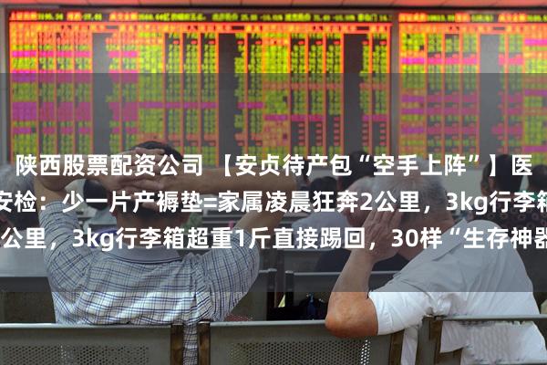 陕西股票配资公司 【安贞待产包“空手上阵”】医院零提供！产房30秒安检：少一片产褥垫=家属凌晨狂奔2公里，3kg行李箱超重1斤直接踢回，30样“生存神器”速背！