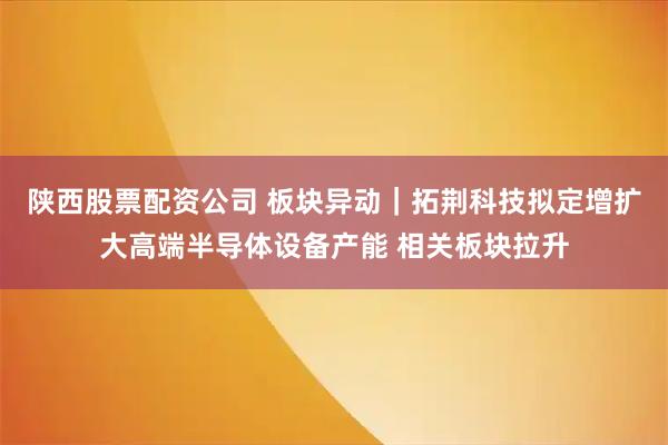 陕西股票配资公司 板块异动｜拓荆科技拟定增扩大高端半导体设备产能 相关板块拉升