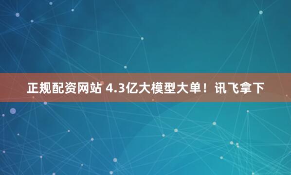 正规配资网站 4.3亿大模型大单！讯飞拿下