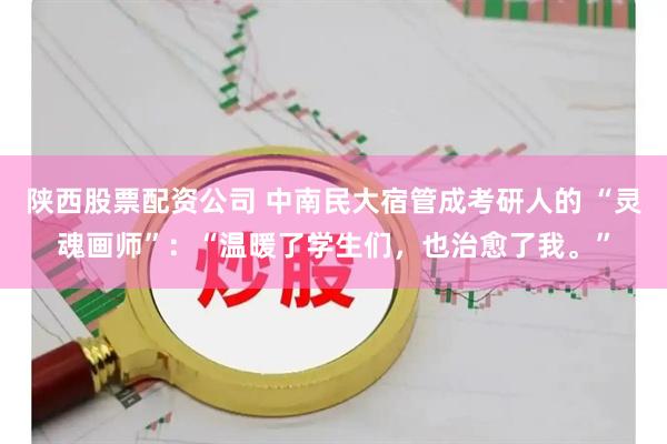 陕西股票配资公司 中南民大宿管成考研人的 “灵魂画师”：“温暖了学生们，也治愈了我。”