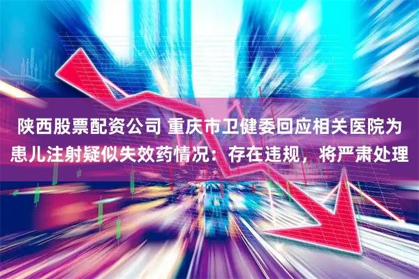 陕西股票配资公司 重庆市卫健委回应相关医院为患儿注射疑似失效药情况：存在违规，将严肃处理