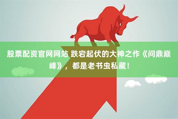 股票配资官网网站 跌宕起伏的大神之作《问鼎巅峰》，都是老书虫私藏！