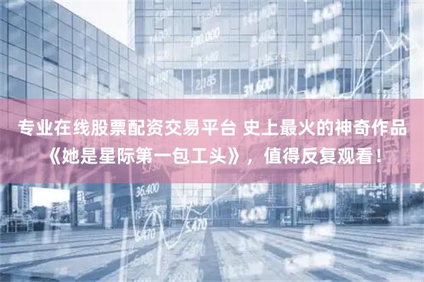 专业在线股票配资交易平台 史上最火的神奇作品《她是星际第一包工头》，值得反复观看！