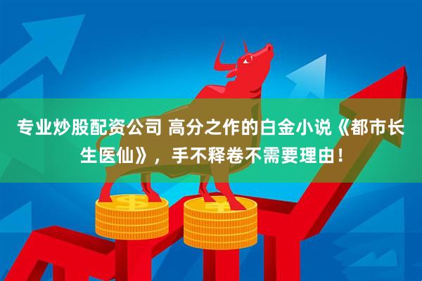 专业炒股配资公司 高分之作的白金小说《都市长生医仙》，手不释卷不需要理由！