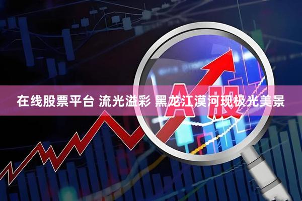 在线股票平台 流光溢彩 黑龙江漠河现极光美景