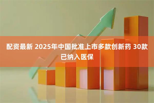 配资最新 2025年中国批准上市多款创新药 30款已纳入医保