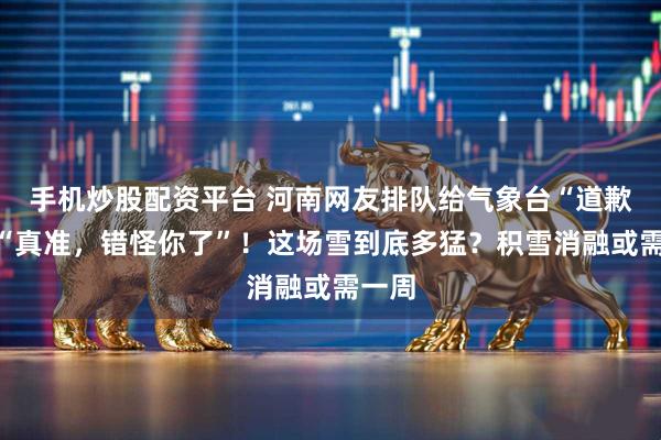 手机炒股配资平台 河南网友排队给气象台“道歉”，“真准，错怪你了”！这场雪到底多猛？积雪消融或需一周
