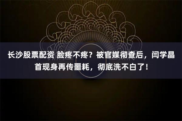 长沙股票配资 脸疼不疼？被官媒彻查后，闫学晶首现身再传噩耗，彻底洗不白了！