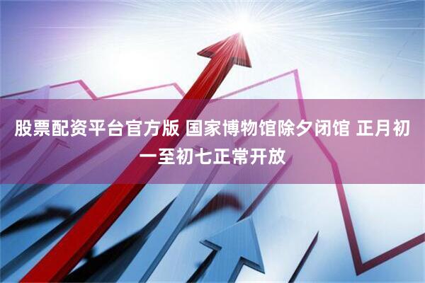 股票配资平台官方版 国家博物馆除夕闭馆 正月初一至初七正常开放