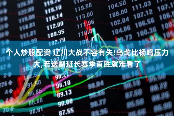 个人炒股配资 辽川大战不容有失!乌戈比杨鸣压力大,若送副班长赛季首胜就难看了