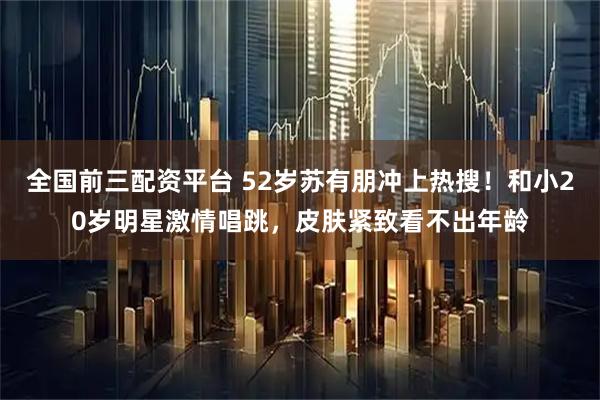 全国前三配资平台 52岁苏有朋冲上热搜！和小20岁明星激情唱跳，皮肤紧致看不出年龄