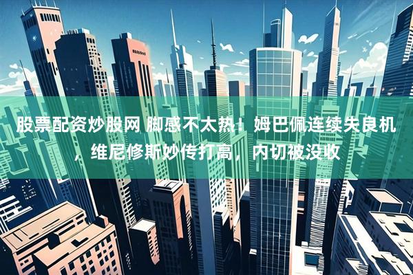 股票配资炒股网 脚感不太热！姆巴佩连续失良机，维尼修斯妙传打高，内切被没收