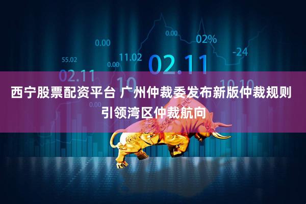 西宁股票配资平台 广州仲裁委发布新版仲裁规则 引领湾区仲裁航向