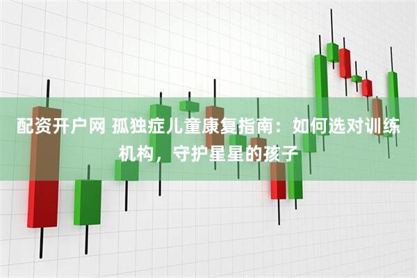 配资开户网 孤独症儿童康复指南：如何选对训练机构，守护星星的孩子