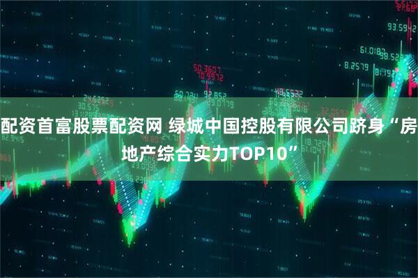 配资首富股票配资网 绿城中国控股有限公司跻身“房地产综合实力TOP10”