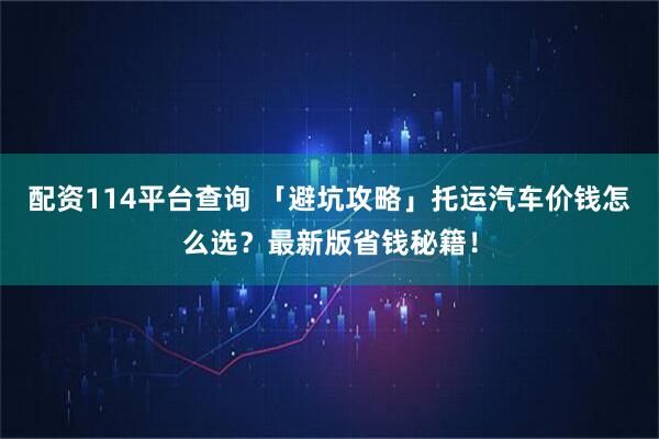 配资114平台查询 「避坑攻略」托运汽车价钱怎么选？最新版省钱秘籍！