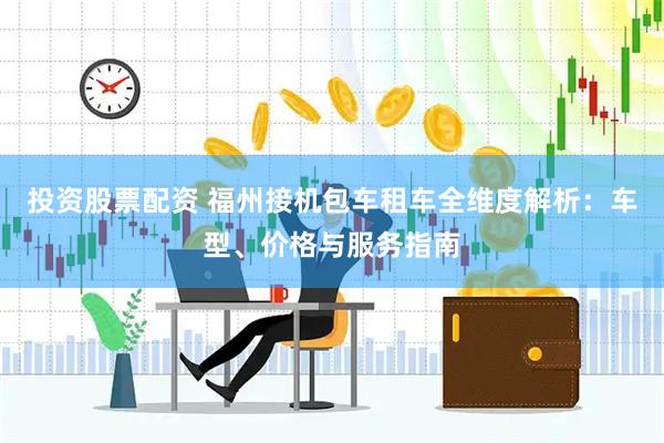 投资股票配资 福州接机包车租车全维度解析：车型、价格与服务指南