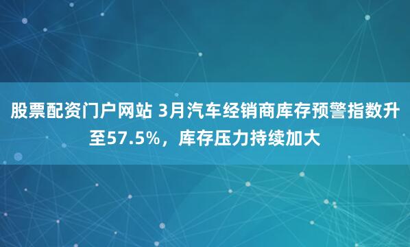 股票配资门户网站 3月汽车经销商库存预警指数升至57.5%，库存压力持续加大