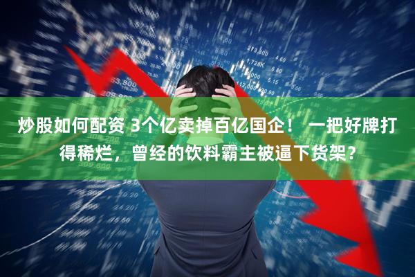 炒股如何配资 3个亿卖掉百亿国企！ 一把好牌打得稀烂，曾经的饮料霸主被逼下货架？