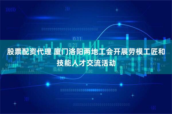 股票配资代理 厦门洛阳两地工会开展劳模工匠和技能人才交流活动